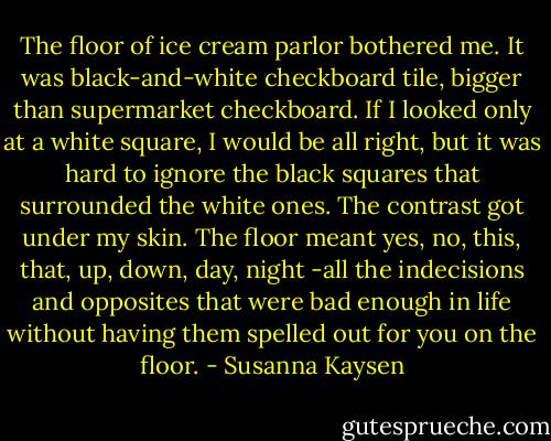 The floor of ice cream parlor bothered me. It was black-and-white checkboard tile, bigger than supermarket checkboard. If I looked only at a white square, I would be all right, but it was hard to ignore the black squares that surrounded the white ones. The contrast got under my skin. The floor meant yes, no, this, that, up, down, day, night -all the indecisions and opposites that were bad enough in life without having them spelled out for you on the floor. - Susanna Kaysen