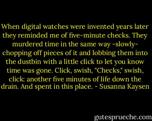 When digital watches were invented years later they reminded me of five-minute checks. They murdered time in the same way -slowly- chopping off pieces of it and lobbing them into the dustbin with a little click to let you know time was gone. Click, swish, "Checks," swish, click: another five minutes of life down the drain. And spent in this place. - Susanna Kaysen