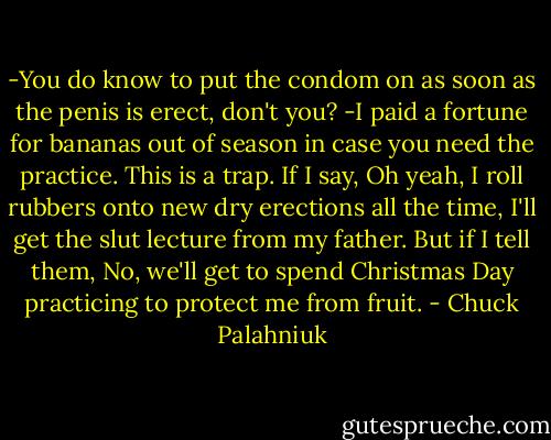 -You do know to put the condom on as soon as the penis is erect, don't you?<br />-I paid a fortune for bananas out of season in case you need the practice.<br />This is a trap. If I say, Oh yeah, I roll rubbers onto new dry erections all the time, I'll get the slut lecture from my father. But if I tell them, No, we'll get to spend Christmas Day practicing to protect me from fruit. - Chuck Palahniuk