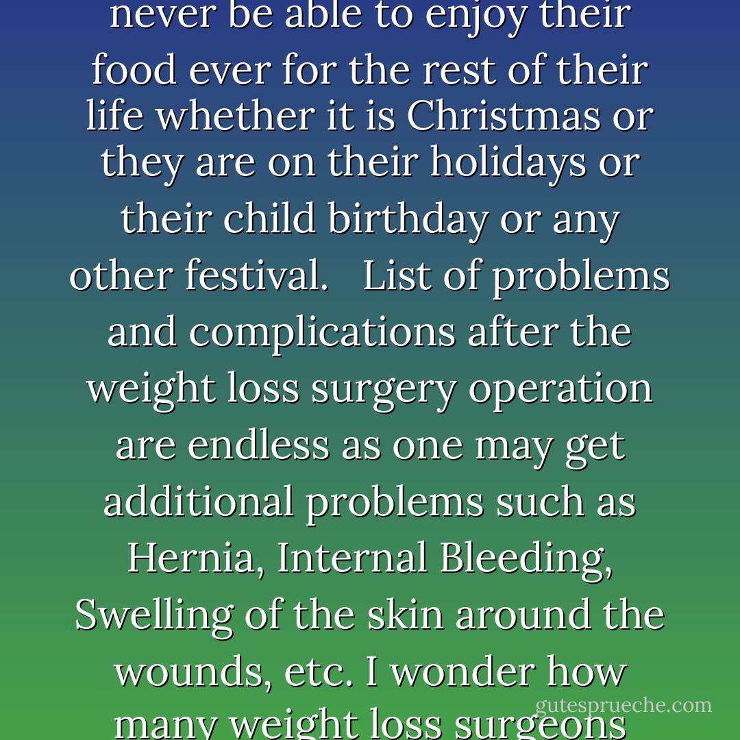Not only weight loss surgery is unnecessary but also it deprives human being a normal life. People after surgery would never be able to enjoy their food ever for the rest of their life whether it is Christmas or they are on their holidays or their child birthday or any other festival. <br /><br />List of problems and complications after the weight loss surgery operation are endless as one may get additional problems such as Hernia, Internal Bleeding, Swelling of the skin around the wounds, etc. I wonder how many weight loss surgeons advice about weight loss surgery to their own family members. - Subodh Gupta