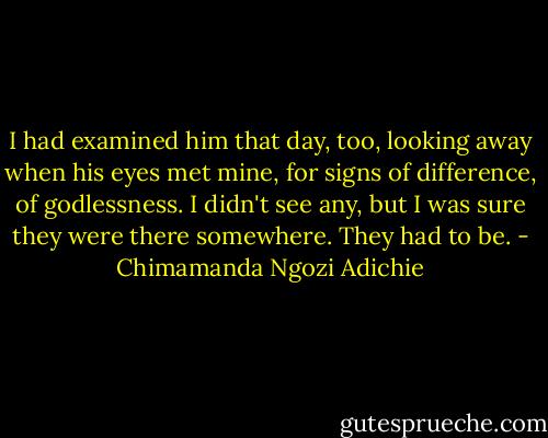 I had examined him that day, too, looking away when his eyes met mine, for signs of difference, of godlessness. I didn't see any, but I was sure they were there somewhere. They had to be. - Chimamanda Ngozi Adichie
