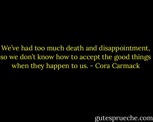 We’ve had too much death and disappointment, so we don’t know how to accept the good things when they happen to us. - Cora Carmack