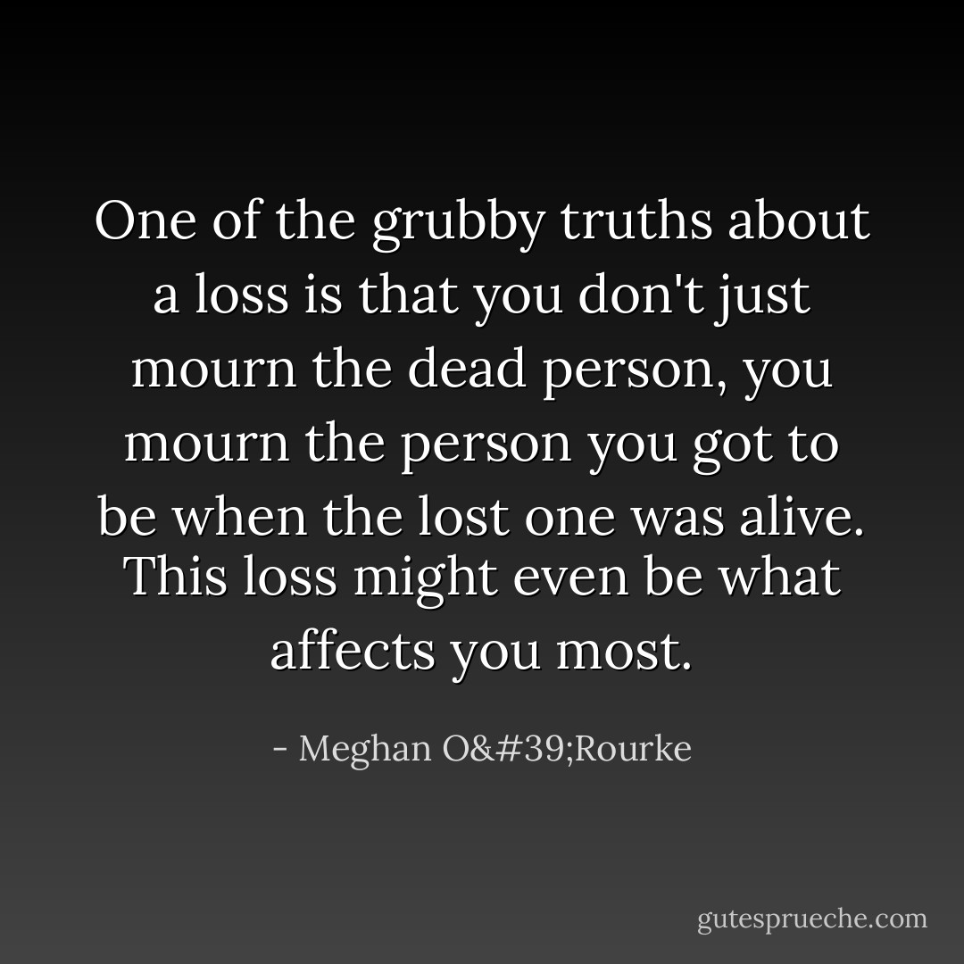 One of the grubby truths about a loss is that you don't just mourn the dead person, you mourn the person you got to be when the lost one was alive. This loss might even be what affects you most. - Meghan O'Rourke