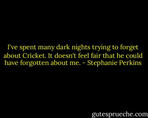 I've spent many dark nights trying to forget about Cricket. It doesn't feel fair that he could have forgotten about me. - Stephanie Perkins
