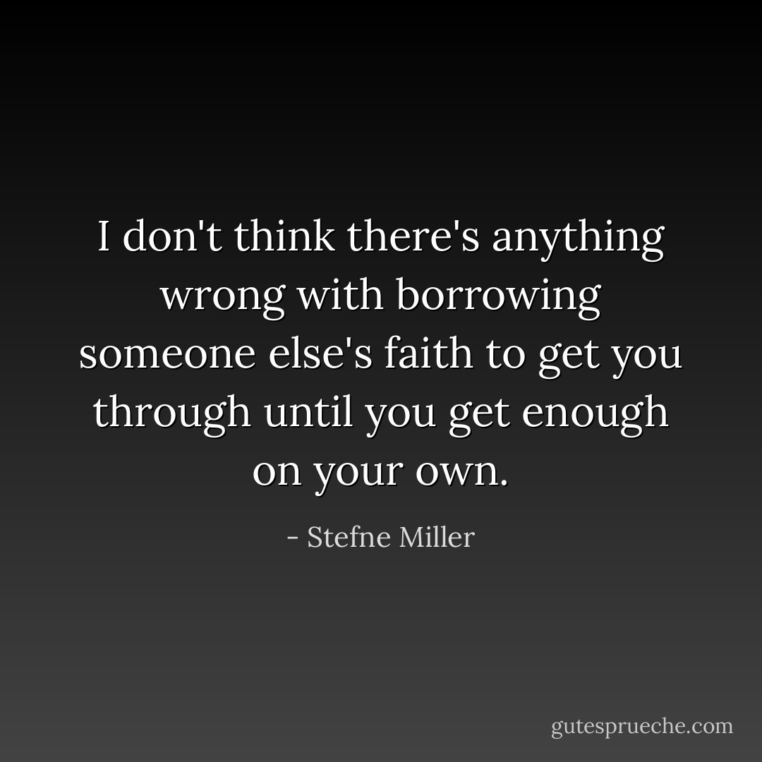 I don't think there's anything wrong with borrowing someone else's faith to get you through until you get enough on your own. - Stefne Miller