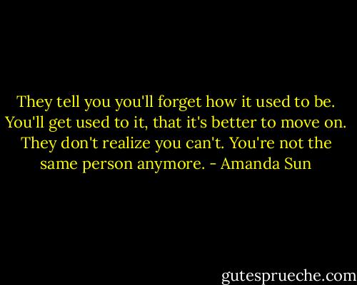 They tell you you'll forget how it used to be. You'll get used to it, that it's better to move on. They don't realize you can't. You're not the same person anymore. - Amanda Sun