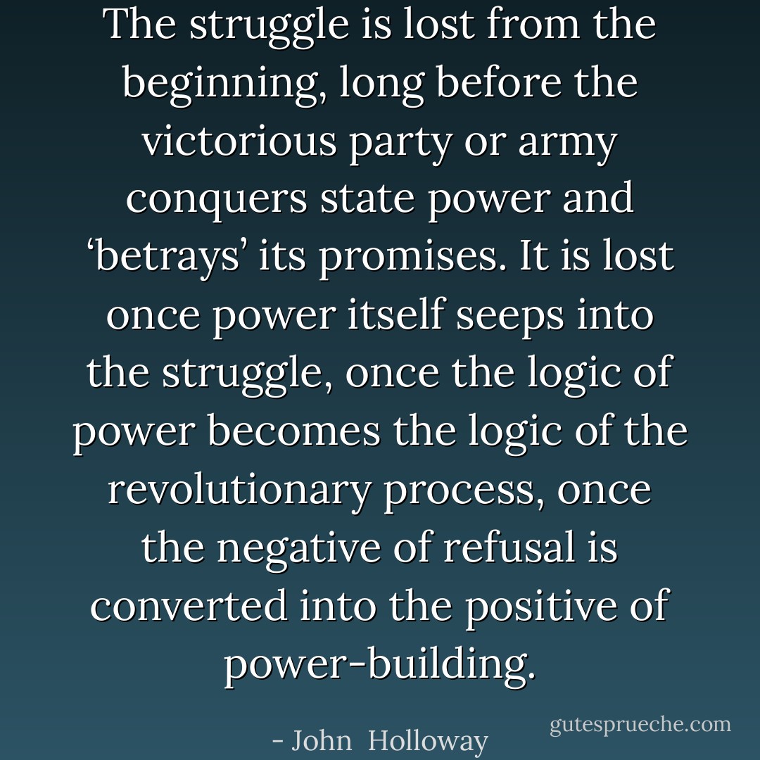 The struggle is lost from the beginning, long before the victorious party or army conquers state power and ‘betrays’ its promises. It is lost once power itself seeps into the struggle, once the logic of power becomes the logic of the revolutionary process, once the negative of refusal is converted into the positive of power-building. - John  Holloway