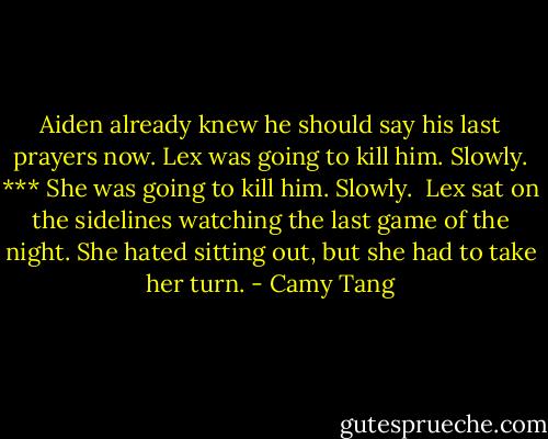 Aiden already knew he should say his last prayers now. Lex was going to kill him. Slowly.<br />***<br />She was going to kill him. Slowly. <br />Lex sat on the sidelines watching the last game of the night. She hated sitting out, but she had to take her turn. - Camy Tang