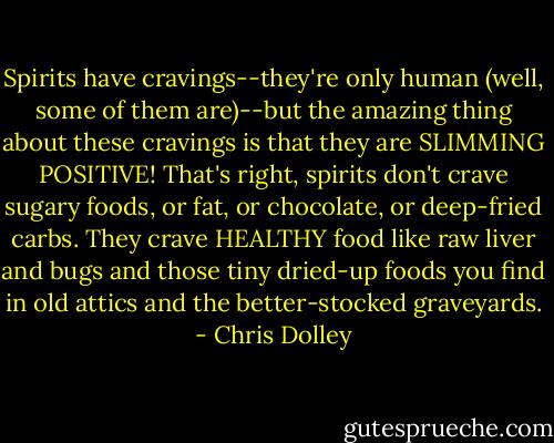 Spirits have cravings--they're only human (well, some of them are)--but the amazing thing about these cravings is that they are SLIMMING POSITIVE! That's right, spirits don't crave sugary foods, or fat, or chocolate, or deep-fried carbs. They crave HEALTHY food like raw liver and bugs and those tiny dried-up foods you find in old attics and the better-stocked graveyards. - Chris Dolley