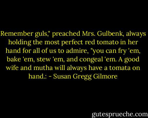 Remember guls," preached Mrs. Gulbenk, always holding the most perfect red tomato in her hand for all of us to admire, "you can fry 'em, bake 'em, stew 'em, and congeal 'em. A good wife and mutha will always have a tomata on hand.: - Susan Gregg Gilmore