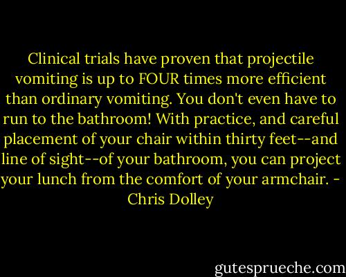 Clinical trials have proven that projectile vomiting is up to FOUR times more efficient than ordinary vomiting. You don't even have to run to the bathroom! With practice, and careful placement of your chair within thirty feet--and line of sight--of your bathroom, you can project your lunch from the comfort of your armchair. - Chris Dolley