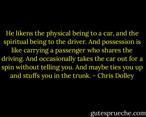 He likens the physical being to a car, and the spiritual being to the driver. And possession is like carrying a passenger who shares the driving. And occasionally takes the car out for a spin without telling you. And maybe ties you up and stuffs you in the trunk. - Chris Dolley