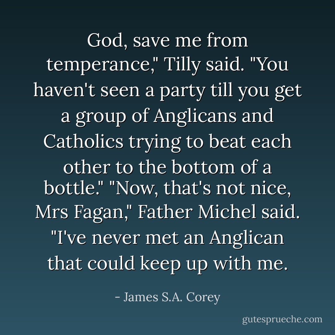 God, save me from temperance," Tilly said. "You haven't seen a party till you get a group of Anglicans and Catholics trying to beat each other to the bottom of a bottle."<br />"Now, that's not nice, Mrs Fagan," Father Michel said. "I've never met an Anglican that could keep up with me. - James S.A. Corey