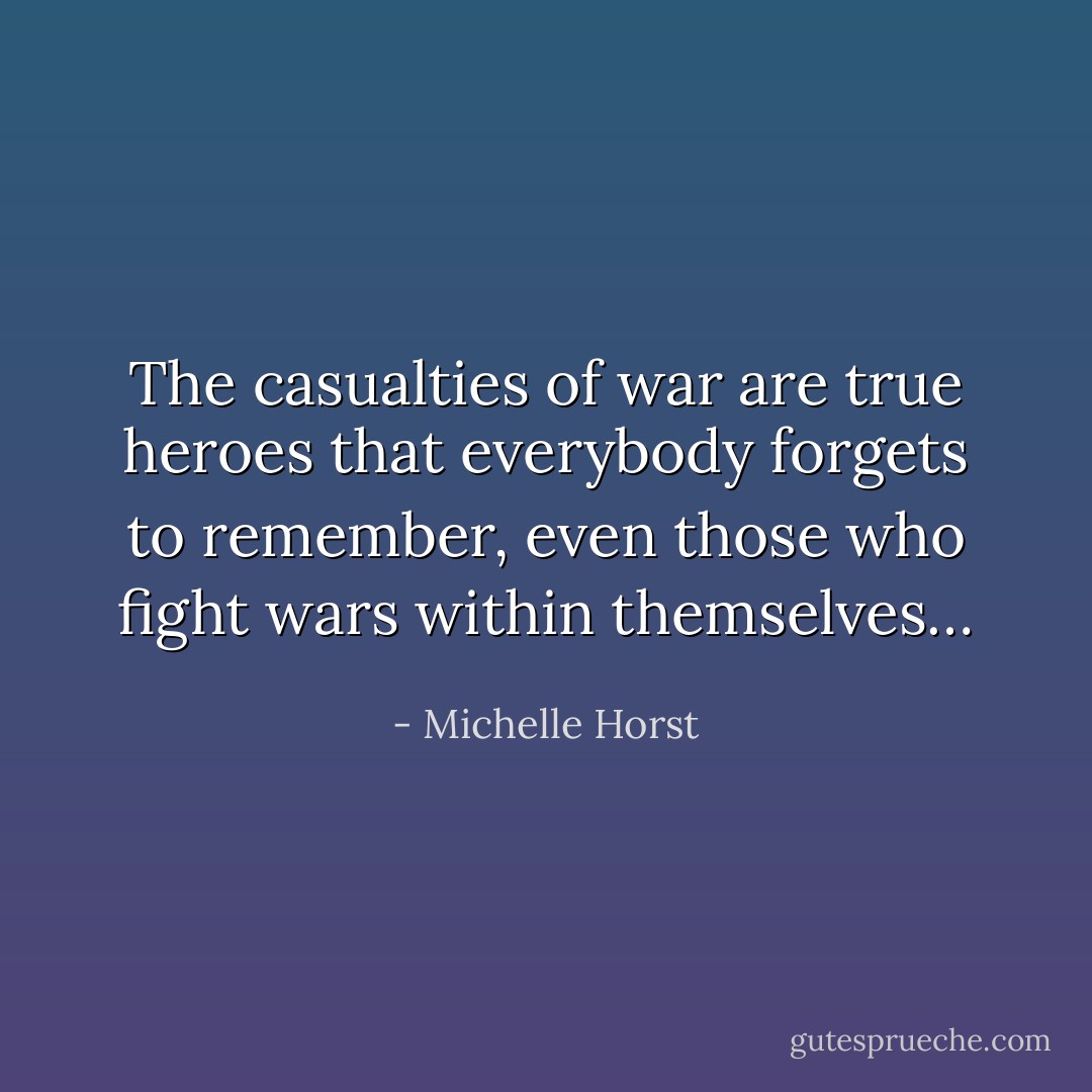 The casualties of war are true heroes that everybody forgets to remember, even those who fight wars within themselves… - Michelle Horst