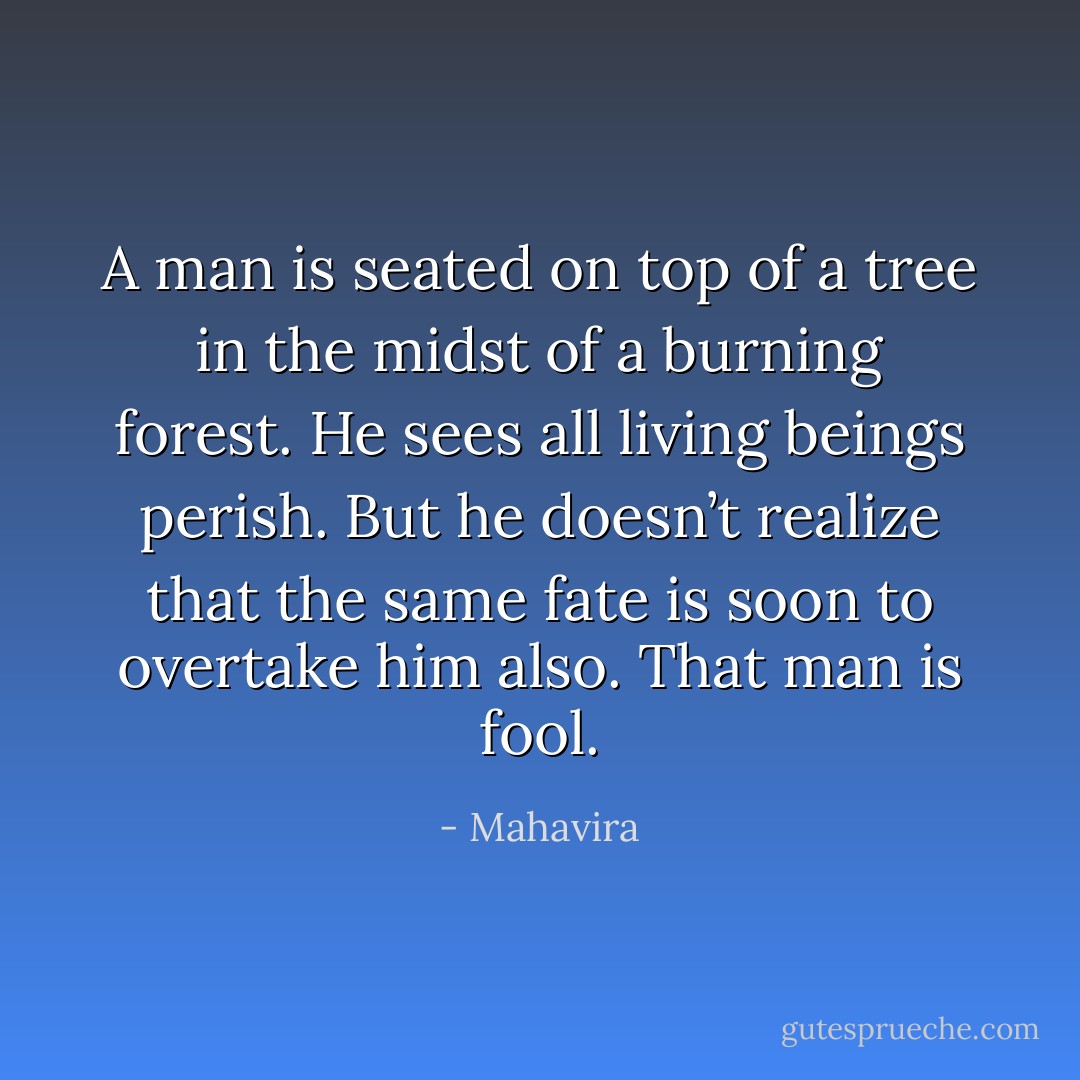 A man is seated on top of a tree in the midst of a burning forest. He sees all living beings perish. But he doesn’t realize that the same fate is soon to overtake him also. That man is fool. - Mahavira