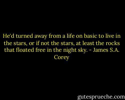 He'd turned away from a life on basic to live in the stars, or if not the stars, at least the rocks that floated free in the night sky. - James S.A. Corey