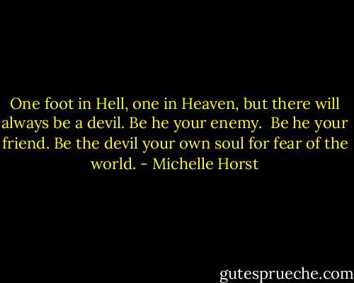 One foot in Hell, one in Heaven, but there will always be a devil.<br />Be he your enemy. <br />Be he your friend.<br />Be the devil your own soul for fear of the world. - Michelle Horst
