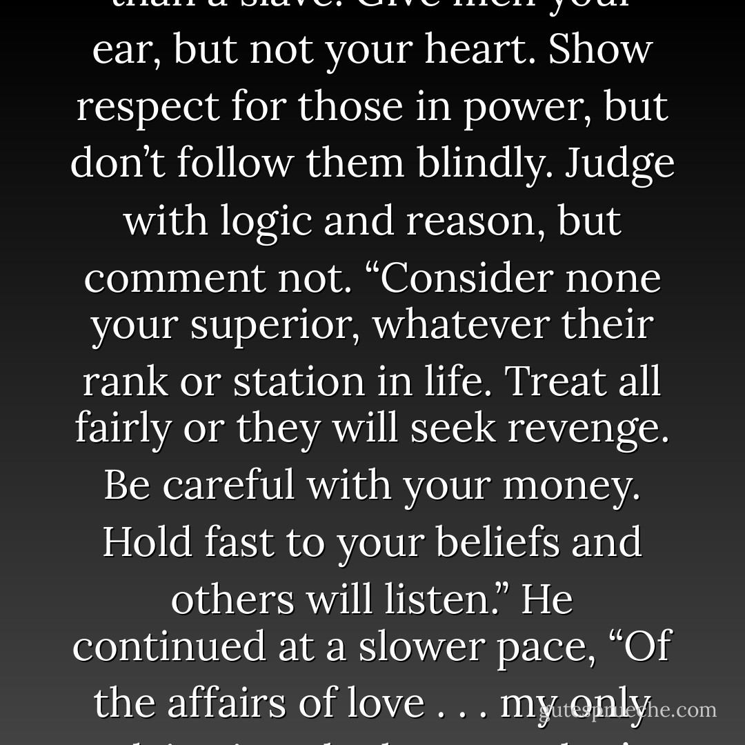 First, let no one rule your mind or body. Take special care that your thoughts remain unfettered. One may be a free man and yet be bound tighter than a slave. Give men your ear, but not your heart. Show respect for those in power, but don’t follow them blindly. Judge with logic and reason, but comment not.<br />“Consider none your superior, whatever their rank or station in life. Treat all fairly or<br />they will seek revenge. Be careful with your money. Hold fast to your beliefs and others will listen.” He continued at a slower pace, “Of the affairs of love . . . my only advice is to be honest. That’s your most powerful tool to unlock a heart or gain forgiveness. That is all I have to say. - Christopher Paolini