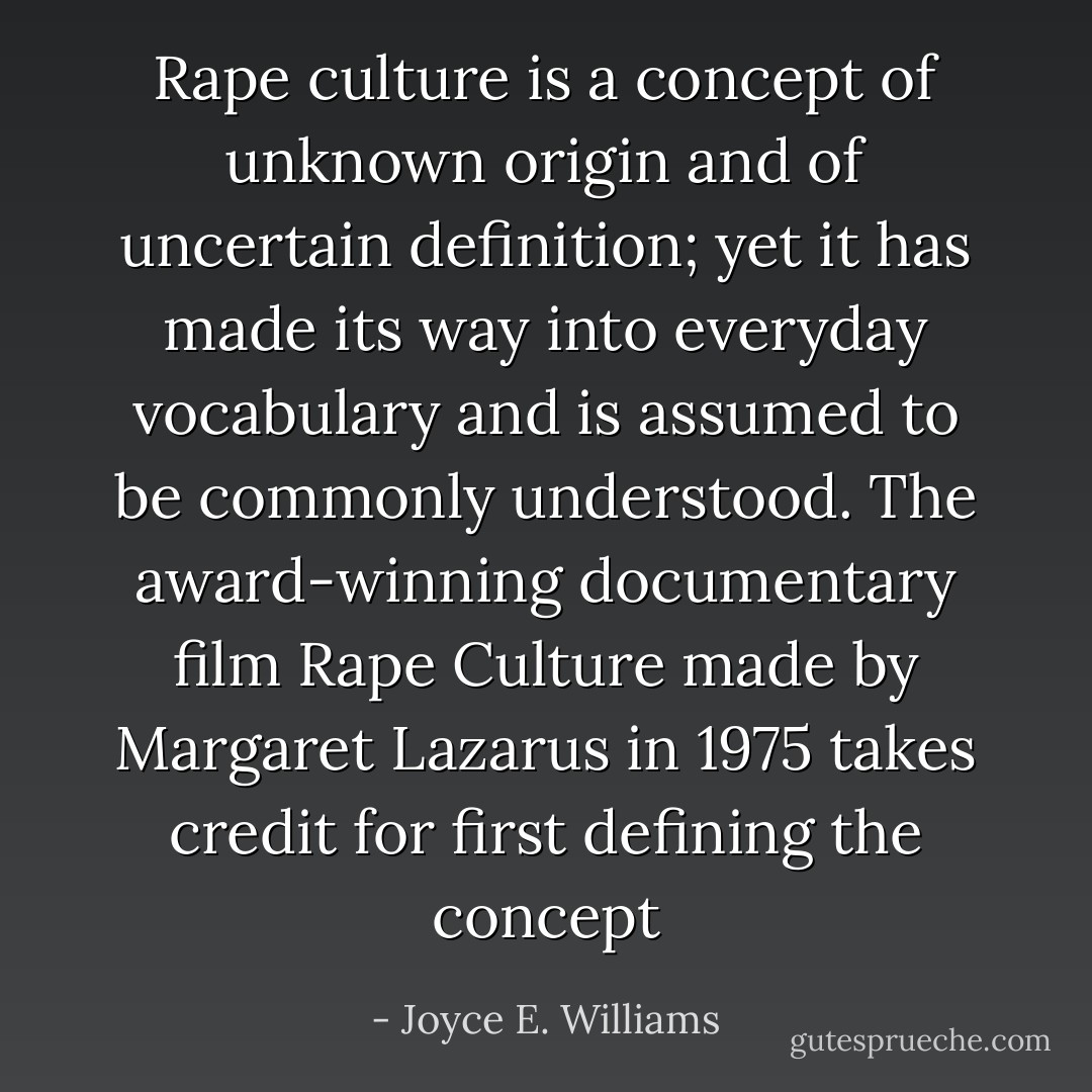 Rape culture is a concept of unknown origin and of uncertain definition; yet it has made its way into everyday vocabulary and is assumed to be commonly understood. The award-winning documentary film Rape Culture made by Margaret Lazarus in 1975 takes credit for first defining the concept - Joyce E. Williams