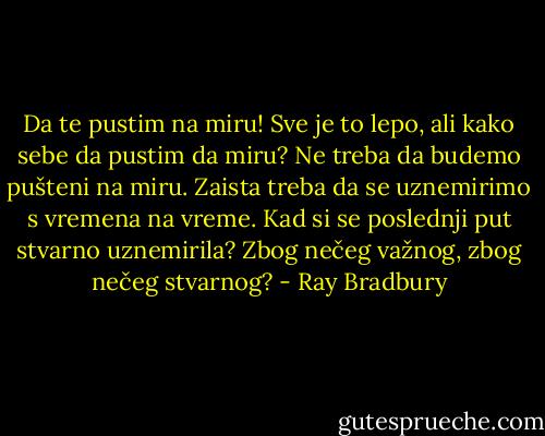Da te pustim na miru! Sve je to lepo, ali kako sebe da pustim da miru? Ne treba da budemo pušteni na miru. Zaista treba da se uznemirimo s vremena na vreme. Kad si se poslednji put stvarno uznemirila? Zbog nečeg važnog, zbog nečeg stvarnog? - Ray Bradbury