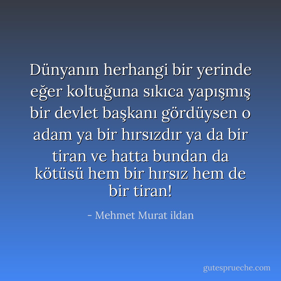 Dünyanın herhangi bir yerinde eğer koltuğuna sıkıca yapışmış bir devlet başkanı gördüysen o adam ya bir hırsızdır ya da bir tiran ve hatta bundan da kötüsü hem bir hırsız hem de bir tiran! - Mehmet Murat ildan
