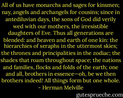 All of us have monarchs and sages for kinsmen; nay, angels and archangels for cousins; since in antediluvian days, the sons of God did verily wed with our mothers, the irresistible daughters of Eve. Thus all generations are blended: and heaven and earth of one kin: the hierarchies of seraphs in the uttermost skies; the thrones and principalities in the zodiac; the shades that roam throughout space; the nations and families, flocks and folds of the earth; one and all, brothers in essence—oh, be we then brothers indeed! All things form but one whole. - Herman Melville