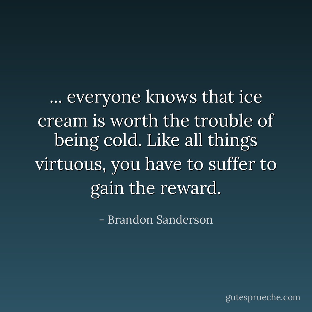 ... <i>everyone</i> knows that ice cream is worth the trouble of being cold. Like all things virtuous, you have to suffer to gain the reward. - Brandon Sanderson