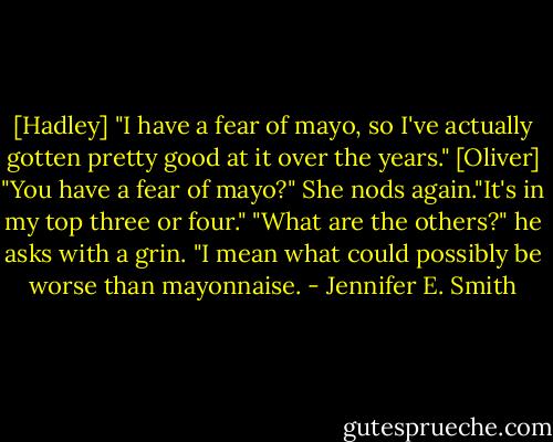 [Hadley] "I have a fear of mayo, so I've actually gotten pretty good at it over the years."<br />[Oliver] "You have a fear of mayo?"<br />She nods again."It's in my top three or four."<br />"What are the others?" he asks with a grin. "I mean what could possibly be worse than mayonnaise. - Jennifer E. Smith
