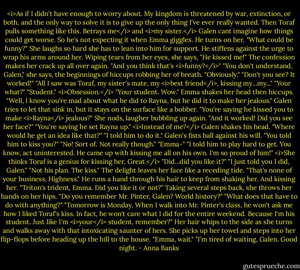 <i>As if I didn't have enough to worry about. My kingdom is threatened by war, extinction, or both, and the only way to solve it is to give up the only thing I've ever really wanted. Then Toraf pulls something like this. Betrays me</i> and <i>my sister.</i> Galen cant imagine how things could get worse. So he's not expecting it when Emma giggles.<br />He turns on her. "What could be funny?"<br />She laughs so hard she has to lean into him for support. He stiffens against the urge to wrap his arms around her. Wiping tears from her eyes, she says, "He kissed me!" The confession makes her crack up all over again.<br />"And you think that's <i>funny?</i>"<br />"You don't understand, Galen," she says, the beginnings of hiccups robbing her of breath.<br />"Obviously."<br />"Don't you see? It worked!"<br />"All I saw was Toraf, my sister's mate, my <i>best friend</i>, kissing my...my..."<br />"Your what?"<br />"Student." <i>Obsession.</i><br />"Your student. Wow." Emma shakes her head then hiccups. "Well, I know you're mad about what he did to Rayna, but he did it to make her jealous."<br />Galen tries to let that sink in, but it stays on the surface like a bobber. "You're saying he kissed you to make <i>Rayna</i> jealous?"<br />She nods, laugher bubbling up again. "And it worked! Did you see her face?"<br />"You're saying he set Rayna up." <i>Instead of me?</i> Galen shakes his head. "Where would he get an idea like that?"<br />"I told him to do it."<br />Galen's fists ball against his will. "You told him to kiss you?"<br />"No! Sort of. Not really though."<br />"Emma-"<br />"I told him to play hard to get. You know, act uninterested. He came up with kissing me all on his own. I'm so proud of him!"<br /><i>She thinks Toraf is a genius for kissing her. Great.</i> "Did...did you like it?"<br />"I just told you I did, Galen."<br />"Not his plan. The kiss."<br />The delight leaves her face like a receding tide. "That's none of your business, Highness."<br />He runs a hand through his hair to keep from shaking her. And kissing her.<br />"Triton's trident, Emma. Did you like it or not?"<br />Taking several steps back, she throws her hands on her hips. "Do you remember Mr. Pinter, Galen? World history?"<br />"What does that have to do with anything?"<br />"Tomorrow is Monday. When I walk into Mr. Pinter's class, he won't ask me how I liked Toraf's kiss. In fact, he won't care what I did for the entire weekend. Because I'm his student. Just like I'm <i>your</i> student, remember?" Her hair whips to the side as she turns and walks away with that intoxicating saunter of hers. She picks up her towel and steps into her flip-flops before heading up the hill to the house.<br />"Emma, wait."<br />"I'm tired of waiting, Galen. Good night. - Anna Banks