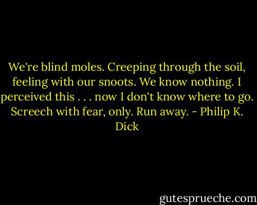 We're blind moles. Creeping through the soil, feeling with our snoots. We know nothing. I perceived this . . . now I don't know where to go. Screech with fear, only. Run away. - Philip K. Dick
