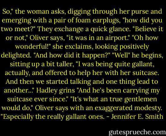 So," the woman asks, digging through her purse and emerging with a pair of foam earplugs, "how did you two meet?"<br />They exchange a quick glance.<br />"Believe it or not," Oliver says, "it was in an airport."<br />"Oh how wonderful!" she exclaims, looking positively delighted. "And how did it happen?"<br />"Well" he begins, sitting up a bit taller, "I was being quite gallant, actually, and offered to help her with her suitcase. And then we started talking and one thing lead to another..."<br />Hadley grins "And he's been carrying my suitcase ever since."<br />"It's what an true gentlemen would do," Oliver says with an exaggerated modesty.<br />"Especially the really gallant ones. - Jennifer E. Smith