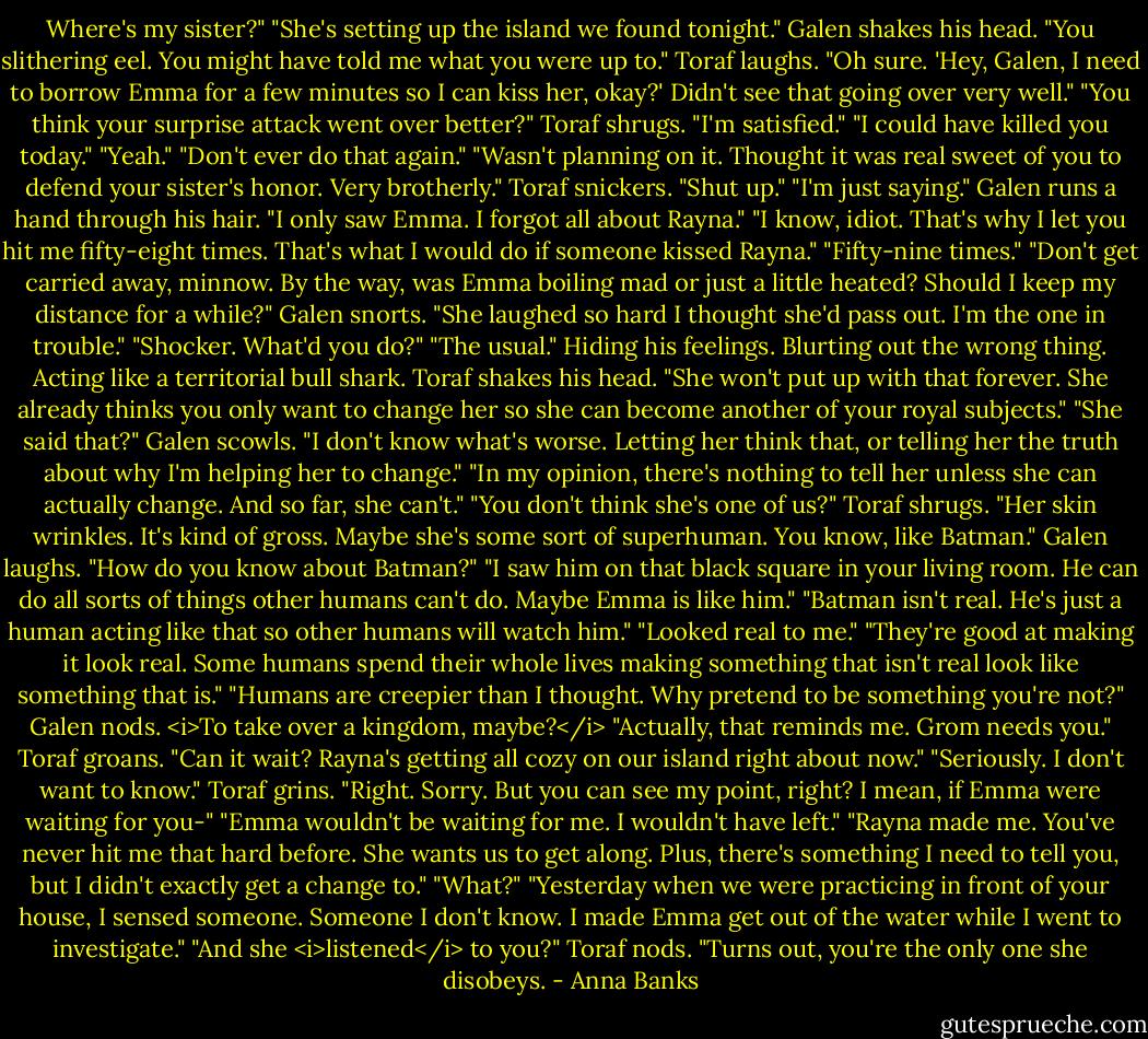 Where's my sister?"<br />"She's setting up the island we found tonight."<br />Galen shakes his head. "You slithering eel. You might have told me what you were up to."<br />Toraf laughs. "Oh sure. 'Hey, Galen, I need to borrow Emma for a few minutes so I can kiss her, okay?' Didn't see that going over very well."<br />"You think your surprise attack went over better?"<br />Toraf shrugs. "I'm satisfied."<br />"I could have killed you today."<br />"Yeah."<br />"Don't ever do that again."<br />"Wasn't planning on it. Thought it was real sweet of you to defend your sister's honor. Very brotherly." Toraf snickers.<br />"Shut up."<br />"I'm just saying."<br />Galen runs a hand through his hair. "I only saw Emma. I forgot all about Rayna."<br />"I know, idiot. That's why I let you hit me fifty-eight times. That's what I would do if someone kissed Rayna."<br />"Fifty-nine times."<br />"Don't get carried away, minnow. By the way, was Emma boiling mad or just a little heated? Should I keep my distance for a while?"<br />Galen snorts. "She laughed so hard I thought she'd pass out. I'm the one in trouble."<br />"Shocker. What'd you do?"<br />"The usual." Hiding his feelings. Blurting out the wrong thing. Acting like a territorial bull shark.<br />Toraf shakes his head. "She won't put up with that forever. She already thinks you only want to change her so she can become another of your royal subjects."<br />"She said that?" Galen scowls. "I don't know what's worse. Letting her think that, or telling her the truth about why I'm helping her to change."<br />"In my opinion, there's nothing to tell her unless she can actually change. And so far, she can't."<br />"You don't think she's one of us?"<br />Toraf shrugs. "Her skin wrinkles. It's kind of gross. Maybe she's some sort of superhuman. You know, like Batman."<br />Galen laughs. "How do you know about Batman?"<br />"I saw him on that black square in your living room. He can do all sorts of things other humans can't do. Maybe Emma is like him."<br />"Batman isn't real. He's just a human acting like that so other humans will watch him."<br />"Looked real to me."<br />"They're good at making it look real. Some humans spend their whole lives making something that isn't real look like something that is."<br />"Humans are creepier than I thought. Why pretend to be something you're not?"<br />Galen nods. <i>To take over a kingdom, maybe?</i> "Actually, that reminds me. Grom needs you."<br />Toraf groans. "Can it wait? Rayna's getting all cozy on our island right about now."<br />"Seriously. I don't want to know."<br />Toraf grins. "Right. Sorry. But you can see my point, right? I mean, if Emma were waiting for you-"<br />"Emma wouldn't be waiting for me. I wouldn't have left."<br />"Rayna made me. You've never hit me that hard before. She wants us to get along. Plus, there's something I need to tell you, but I didn't exactly get a change to."<br />"What?"<br />"Yesterday when we were practicing in front of your house, I sensed someone. Someone I don't know. I made Emma get out of the water while I went to investigate."<br />"And she <i>listened</i> to you?"<br />Toraf nods. "Turns out, you're the only one she disobeys. - Anna Banks