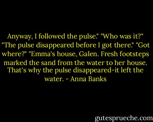 Anyway, I followed the pulse."<br />"Who was it?"<br />"The pulse disappeared before I got there."<br />"Got where?"<br />"Emma's house, Galen. Fresh footsteps marked the sand from the water to her house. That's why the pulse disappeared-it left the water. - Anna Banks