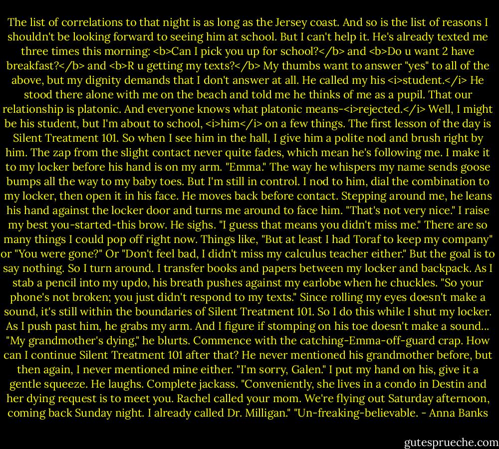 The list of correlations to that night is as long as the Jersey coast.<br />And so is the list of reasons I shouldn't be looking forward to seeing him at school. But I can't help it. He's already texted me three times this morning: <b>Can I pick you up for school?</b> and <b>Do u want 2 have breakfast?</b> and <b>R u getting my texts?</b> My thumbs want to answer "yes" to all of the above, but my dignity demands that I don't answer at all. He called my his <i>student.</i> He stood there alone with me on the beach and told me he thinks of me as a pupil. That our relationship is platonic. And everyone knows what platonic means-<i>rejected.</i><br />Well, I might be his student, but I'm about to school, <i>him</i> on a few things. The first lesson of the day is Silent Treatment 101.<br />So when I see him in the hall, I give him a polite nod and brush right by him. The zap from the slight contact never quite fades, which mean he's following me. I make it to my locker before his hand is on my arm. "Emma." The way he whispers my name sends goose bumps all the way to my baby toes. But I'm still in control.<br />I nod to him, dial the combination to my locker, then open it in his face. He moves back before contact. Stepping around me, he leans his hand against the locker door and turns me around to face him. "That's not very nice."<br />I raise my best you-started-this brow.<br />He sighs. "I guess that means you didn't miss me."<br />There are so many things I could pop off right now. Things like, "But at least I had Toraf to keep my company" or "You were gone?" Or "Don't feel bad, I didn't miss my calculus teacher either." But the goal is to say nothing. So I turn around.<br />I transfer books and papers between my locker and backpack. As I stab a pencil into my updo, his breath pushes against my earlobe when he chuckles. "So your phone's not broken; you just didn't respond to my texts."<br />Since rolling my eyes doesn't make a sound, it's still within the boundaries of Silent Treatment 101. So I do this while I shut my locker. As I push past him, he grabs my arm. And I figure if stomping on his toe doesn't make a sound...<br />"My grandmother's dying," he blurts.<br />Commence with the catching-Emma-off-guard crap. How can I continue Silent Treatment 101 after that? He never mentioned his grandmother before, but then again, I never mentioned mine either. "I'm sorry, Galen." I put my hand on his, give it a gentle squeeze.<br />He laughs. Complete jackass. "Conveniently, she lives in a condo in Destin and her dying request is to meet you. Rachel called your mom. We're flying out Saturday afternoon, coming back Sunday night. I already called Dr. Milligan."<br />"Un-freaking-believable. - Anna Banks