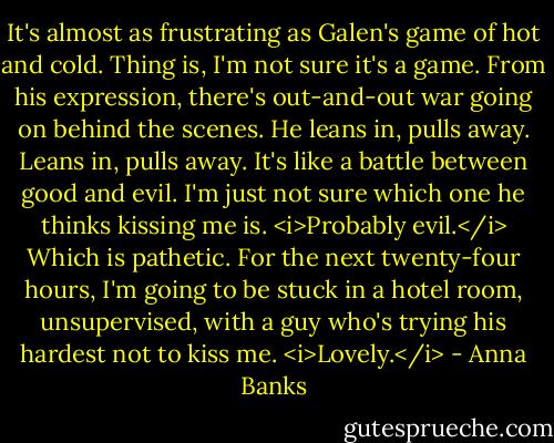 It's almost as frustrating as Galen's game of hot and cold. Thing is, I'm not sure it's a game. From his expression, there's out-and-out war going on behind the scenes. He leans in, pulls away. Leans in, pulls away. It's like a battle between good and evil. I'm just not sure which one he thinks kissing me is.<br /><i>Probably evil.</i><br />Which is pathetic. For the next twenty-four hours, I'm going to be stuck in a hotel room, unsupervised, with a guy who's trying his hardest not to kiss me. <i>Lovely.</i> - Anna Banks