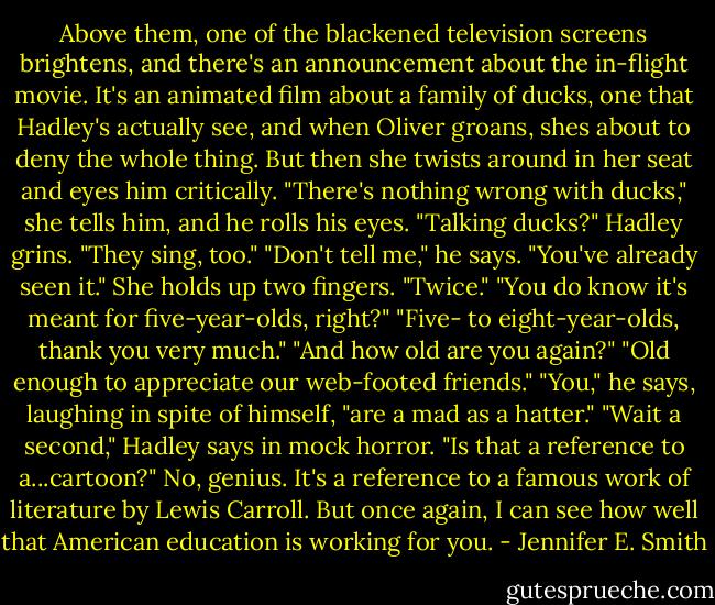 Above them, one of the blackened television screens brightens, and there's an announcement about the in-flight movie. It's an animated film about a family of ducks, one that Hadley's actually see, and when Oliver groans, shes about to deny the whole thing. But then she twists around in her seat and eyes him critically.<br />"There's nothing wrong with ducks," she tells him, and he rolls his eyes.<br />"Talking ducks?"<br />Hadley grins. "They sing, too."<br />"Don't tell me," he says. "You've already seen it."<br />She holds up two fingers. "Twice."<br />"You do know it's meant for five-year-olds, right?"<br />"Five- to eight-year-olds, thank you very much."<br />"And how old are you again?"<br />"Old enough to appreciate our web-footed friends."<br />"You," he says, laughing in spite of himself, "are a mad as a hatter."<br />"Wait a second," Hadley says in mock horror. "Is that a reference to a...cartoon?"<br />No, genius. It's a reference to a famous work of literature by Lewis Carroll. But once again, I can see how well that American education is working for you. - Jennifer E. Smith