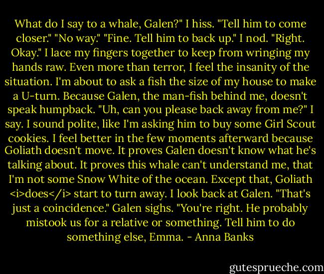 What do I say to a whale, Galen?" I hiss.<br />"Tell him to come closer."<br />"No way."<br />"Fine. Tell him to back up."<br />I nod. "Right. Okay." I lace my fingers together to keep from wringing my hands raw. Even more than terror, I feel the insanity of the situation. I'm about to ask a fish the size of my house to make a U-turn. Because Galen, the man-fish behind me, doesn't speak humpback. "Uh, can you please back away from me?" I say. I sound polite, like I'm asking him to buy some Girl Scout cookies.<br />I feel better in the few moments afterward because Goliath doesn't move. It proves Galen doesn't know what he's talking about. It proves this whale can't understand me, that I'm not some Snow White of the ocean. Except that, Goliath <i>does</i> start to turn away.<br />I look back at Galen. "That's just a coincidence."<br />Galen sighs. "You're right. He probably mistook us for a relative or something. Tell him to do something else, Emma. - Anna Banks