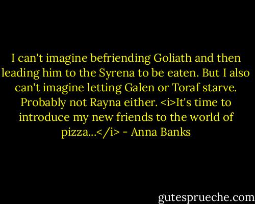 I can't imagine befriending Goliath and then leading him to the Syrena to be eaten. But I also can't imagine letting Galen or Toraf starve. Probably not Rayna either. <i>It's time to introduce my new friends to the world of pizza...</i> - Anna Banks