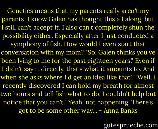 Genetics means that my parents really aren't my parents. I know Galen has thought this all along, but I still can't accept it. I also can't completely shun the possibility either. Especially after I just conducted a symphony of fish. How would I even start that conversation with my mom? "So, Galen thinks you've been lying to me for the past eighteen years." Even if I didn't say it directly, that's what it amounts to. And when she asks where I'd get an idea like that? "Well, I recently discovered I can hold my breath for almost two hours and tell fish what to do. I couldn't help but notice that you can't." Yeah, not happening. There's got to be some other way... - Anna Banks