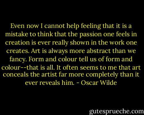 Even now I cannot help feeling that it is a mistake to think that the passion one feels in creation is ever really shown in the work one creates. Art is always more abstract than we fancy. Form and colour tell us of form and colour--that is all. It often seems to me that art conceals the artist far more completely than it ever reveals him. - Oscar Wilde