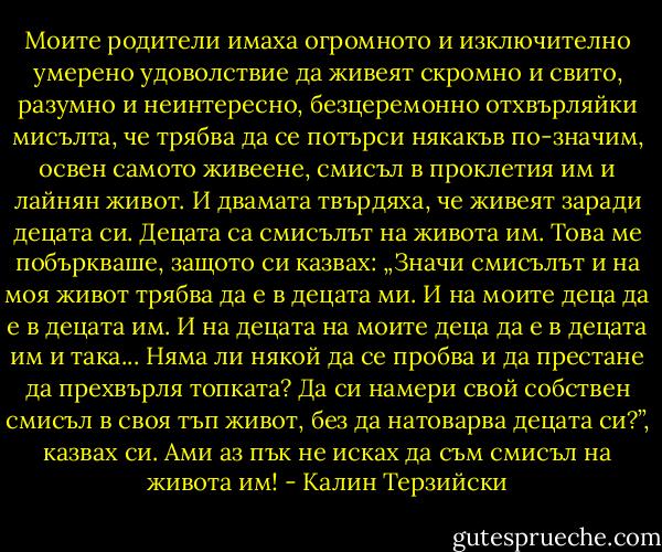 Моите родители имаха огромното и изключително умерено удоволствие да живеят скромно и свито, разумно и неинтересно, безцеремонно отхвърляйки мисълта, че трябва да се потърси някакъв по-значим, освен самото живеене, смисъл в проклетия им и лайнян живот. И двамата твърдяха, че живеят заради децата си. Децата са смисълът на живота им. Това ме побъркваше, защото си казвах: „Значи смисълът и на моя живот трябва да е в децата ми. И на моите деца да е в децата им. И на децата на моите деца да е в децата им и така... Няма ли някой да се пробва и да престане да прехвърля топката? Да си намери свой собствен смисъл в своя тъп живот, без да натоварва децата си?”, казвах си. Ами аз пък не исках да съм смисъл на живота им! - Калин Терзийски