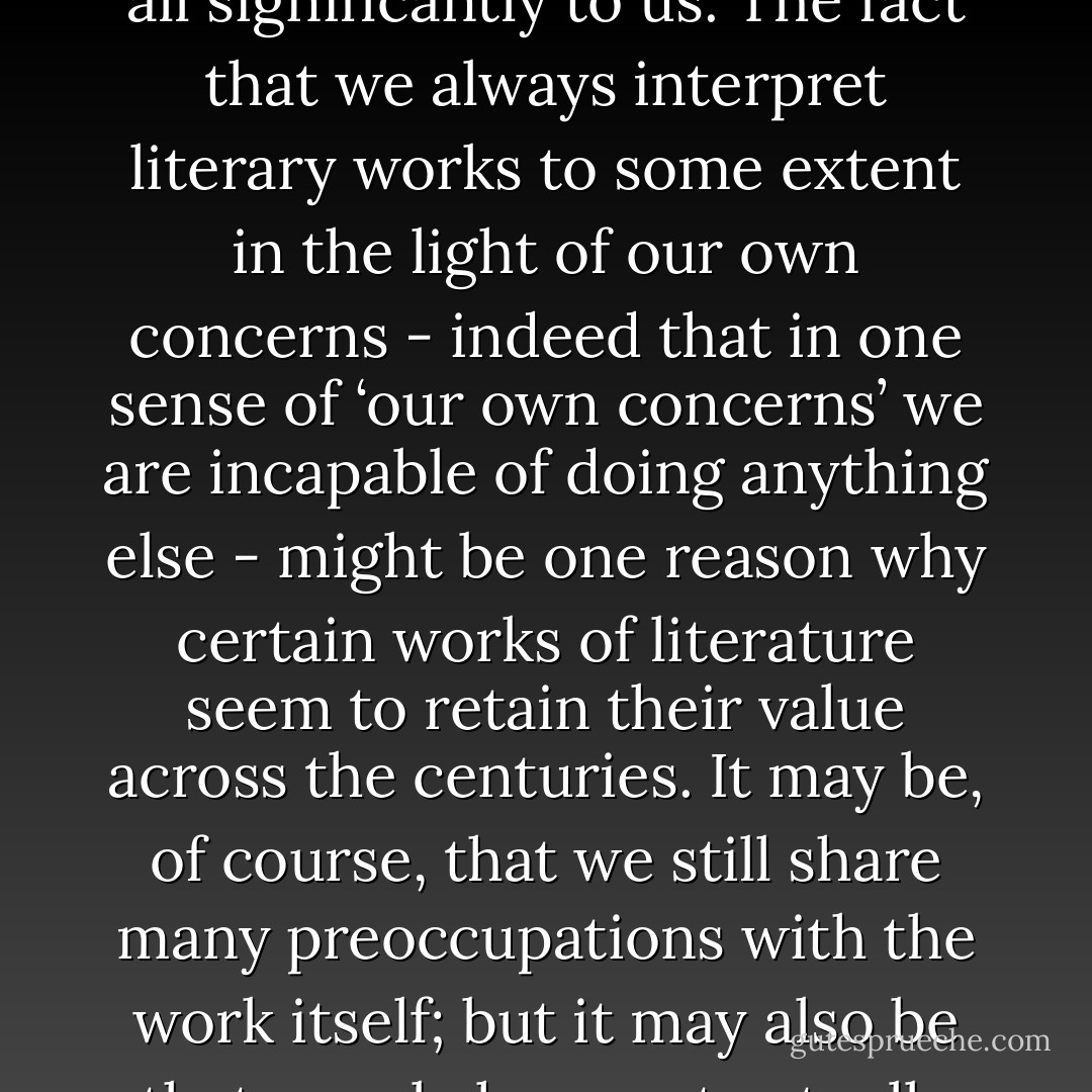 Marx was troubled by the question of why ancient Greek art retained an ‘eternal charm’, even though the social conditions which produced it had long passed; but how do we know that it will remain ‘eternally’ charming, since history has not yet ended? Let us imagine that by dint of some deft archaeological research we discovered a great deal more about what ancient Greek tragedy actually meant to its original audiences, recognized that these concerns were utterly remote from our own, and began to read the plays again in the light of this deepened knowledge. One result might be that we stopped enjoying them. We might come to see that we had enjoyed them previously because we were unwittingly reading them in the light of our own preoccupations; once this became less possible, the drama might cease to speak at all significantly to us.<br />The fact that we always interpret literary works to some extent in the light of our own concerns - indeed that in one sense of ‘our own concerns’ we are incapable of doing anything else - might be one reason why certain works of literature seem to retain their value across the centuries. It may be, of course, that we still share many preoccupations with the work itself; but it may also be that people have not actually been valuing the ‘same’ work at all, even though they may think they have. ‘Our’ Homer is not identical with the Homer of the Middle Ages, nor ‘our’ Shakespeare with that of his contemporaries; it is rather that different historical periods have constructed a ‘different’ Homer and Shakespeare for their own purposes, and found in these texts elements to value or devalue, though not necessarily the same ones. All literary works, in other words, are ‘rewritten’, if only unconsciously, by the societies which read them; indeed there is no reading of a work which is not also a ‘re-writing’. No work, and no current evaluation of it, can simply be extended to new groups of people without being changed, perhaps almost unrecognizably, in the process; and this is one reason why what counts as literature is a notably unstable affair. - Terry Eagleton
