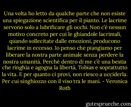 Una volta ho letto da qualche parte che non esiste una spiegazione<br />scientifica per il pianto. Le lacrime servono solo a lubrificare gli occhi.<br />Non c’è nessun motivo concreto per cui le ghiandole lacrimali,<br />quando sollecitate dalle emozioni, producono lacrime in eccesso.<br />Io penso che piangiamo per liberare la nostra parte animale<br />senza perdere la nostra umanità. Perché dentro di me c’è una bestia<br />che ringhia e agogna la libertà, Tobias e soprattutto la vita. E per<br />quanto ci provi, non riesco a ucciderla.<br />Per cui singhiozzo con il viso tra le mani. - Veronica Roth