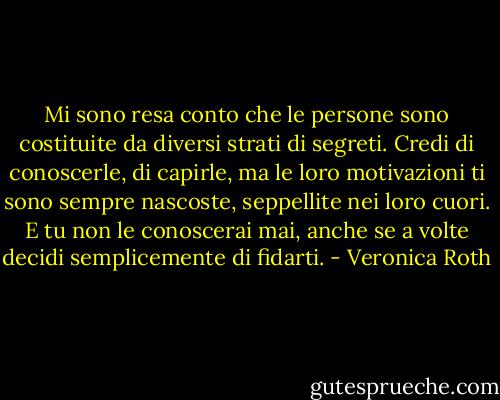 Mi sono resa conto che le persone sono costituite da diversi strati<br />di segreti. Credi di conoscerle, di capirle, ma le loro motivazioni ti<br />sono sempre nascoste, seppellite nei loro cuori. E tu non le conoscerai<br />mai, anche se a volte decidi semplicemente di fidarti. - Veronica Roth