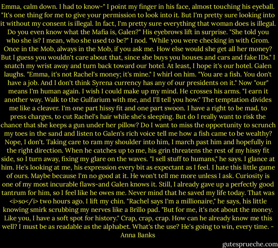 Emma, calm down. I had to know-"<br />I point my finger in his face, almost touching his eyeball. "It's one thing for me to give your permission to look into it. But I'm pretty sure looking into it without my consent is illegal. In fact, I'm pretty sure everything that woman does is illegal. Do you even know what the Mafia is, Galen?"<br />His eyebrows lift in surprise. "She told you who she is? I mean, who she used to be?"<br />I nod. "While you were checking in with Grom. Once in the Mob, always in the Mob, if you ask me. How else would she get all her money? But I guess you wouldn't care about that, since she buys you houses and cars and fake IDs." I snatch my wrist away and turn back toward our hotel. At least, I hope it's our hotel.<br />Galen laughs. "Emma, it's not Rachel's money; it's mine."<br />I whirl on him. "You are a fish. You don't have a job. And I don't think Syrena currency has any of our presidents on it." Now "our" means I'm human again. I wish I could make up my mind.<br />He crosses his arms. "I earn it another way. Walk to the Gulfarium with me, and I'll tell you how."<br />The temptation divides me like a cleaver. I'm one part hissy fit and one part swoon. I have a right to be mad, to press charges, to cut Rachel's hair while she's sleeping. But do I really want to risk the chance that she keeps a gun under her pillow? Do I want to miss the opportunity to scrunch my toes in the sand and listen to Galen's rich voice tell me how a fish came to be wealthy? Nope, I don't.<br />Taking care to ram my shoulder into him, I march past him and hopefully in the right direction. When he catches up to me, his grin threatens the rest of my hissy fit side, so I turn away, fixing my glare on the waves.<br />"I sell stuff to humans," he says.<br />I glance at him. He's looking at me, his expression every bit as expectant as I feel. I hate this little game of ours. Maybe because I'm no good at it. He won't tell me more unless I ask. Curiosity is one of my most incurable flaws-and Galen knows it.<br />Still, I already gave up a perfectly good tantrum for him, so I feel like he owes me. Never mind that he saved my life today. That was <i>so</i> two hours ago. I lift my chin.<br />"Rachel says I'm a millionaire," he says, his little knowing smirk scrubbing my nerves like a Brillo pad. "But for me, it's not about the money. Like you, I have a soft spot for history."<br />Crap, crap, crap. How can he already know me this well? I must be as readable as the alphabet. What's the use? He's going to win, every time. - Anna Banks