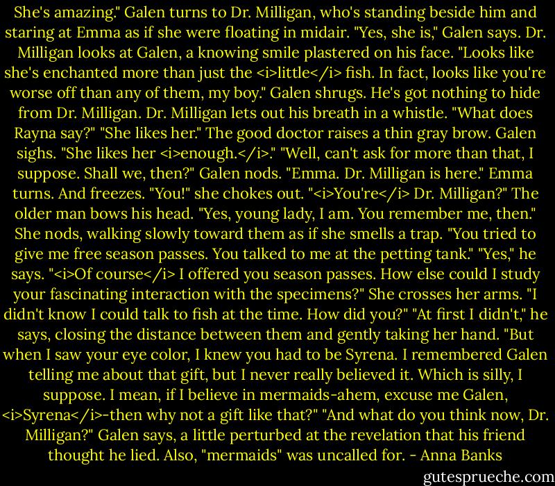 She's amazing."<br />Galen turns to Dr. Milligan, who's standing beside him and staring at Emma as if she were floating in midair. "Yes, she is," Galen says.<br />Dr. Milligan looks at Galen, a knowing smile plastered on his face. "Looks like she's enchanted more than just the <i>little</i> fish. In fact, looks like you're worse off than any of them, my boy."<br />Galen shrugs. He's got nothing to hide from Dr. Milligan.<br />Dr. Milligan lets out his breath in a whistle. "What does Rayna say?"<br />"She likes her." The good doctor raises a thin gray brow. Galen sighs. "She likes her <i>enough.</i>."<br />"Well, can't ask for more than that, I suppose. Shall we, then?"<br />Galen nods. "Emma. Dr. Milligan is here."<br />Emma turns. And freezes. "You!" she chokes out. "<i>You're</i> Dr. Milligan?"<br />The older man bows his head. "Yes, young lady, I am. You remember me, then."<br />She nods, walking slowly toward them as if she smells a trap. "You tried to give me free season passes. You talked to me at the petting tank."<br />"Yes," he says. "<i>Of course</i> I offered you season passes. How else could I study your fascinating interaction with the specimens?"<br />She crosses her arms. "I didn't know I could talk to fish at the time. How did you?"<br />"At first I didn't," he says, closing the distance between them and gently taking her hand. "But when I saw your eye color, I knew you had to be Syrena. I remembered Galen telling me about that gift, but I never really believed it. Which is silly, I suppose. I mean, if I believe in mermaids-ahem, excuse me Galen, <i>Syrena</i>-then why not a gift like that?"<br />"And what do you think now, Dr. Milligan?" Galen says, a little perturbed at the revelation that his friend thought he lied. Also, "mermaids" was uncalled for. - Anna Banks