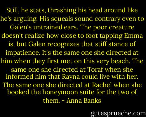 Still, he stats, thrashing his head around like he's arguing. His squeals sound contrary even to Galen's untrained ears. The poor creature doesn't realize how close to foot tapping Emma is, but Galen recognizes that stiff stance of impatience. It's the same one she directed at him when they first met on this very beach. The same one she directed at Toraf when she informed him that Rayna could live with her. The same one she directed at Rachel when she booked the honeymoon suite for the two of them. - Anna Banks