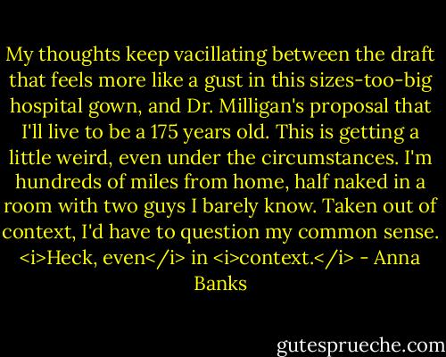 My thoughts keep vacillating between the draft that feels more like a gust in this sizes-too-big hospital gown, and Dr. Milligan's proposal that I'll live to be a 175 years old. This is getting a little weird, even under the circumstances. I'm hundreds of miles from home, half naked in a room with two guys I barely know. Taken out of context, I'd have to question my common sense. <i>Heck, even</i> in <i>context.</i> - Anna Banks
