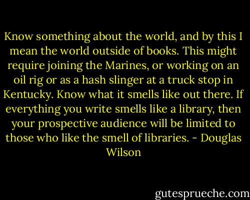 Know something about the world, and by this I mean the world outside of books. This might require joining the Marines, or working on an oil rig or as a hash slinger at a truck stop in Kentucky. Know what it smells like out there. If everything you write smells like a library, then your prospective audience will be limited to those who like the smell of libraries. - Douglas Wilson