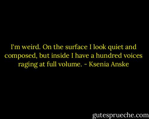 I'm weird. On the surface I look quiet and composed, but inside I have a hundred voices raging at full volume. - Ksenia Anske